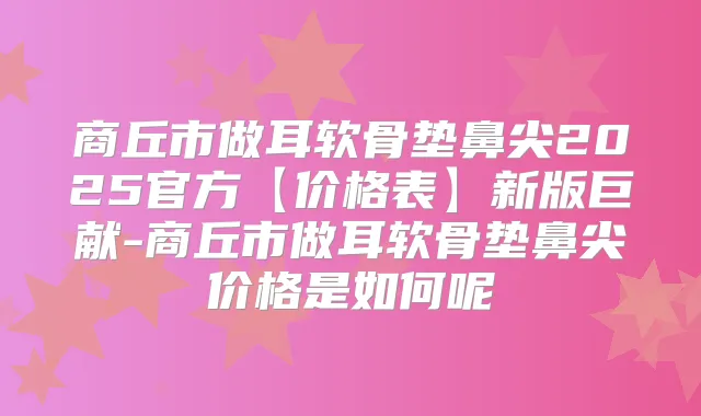 商丘市做耳软骨垫鼻尖2025官方【价格表】新版巨献-商丘市做耳软骨垫鼻尖价格是如何呢