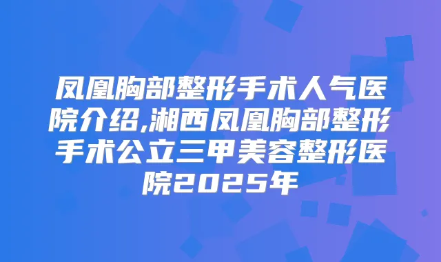 凤凰胸部整形手术人气医院介绍,湘西凤凰胸部整形手术公立三甲美容整形医院2025年