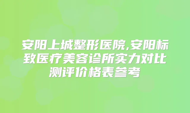 安阳上城整形医院,安阳标致医疗美容诊所实力对比测评价格表参考