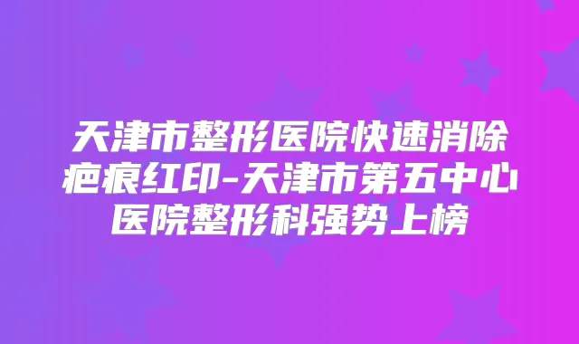 天津市整形医院快速消除疤痕红印-天津市第五中心医院整形科强势上榜