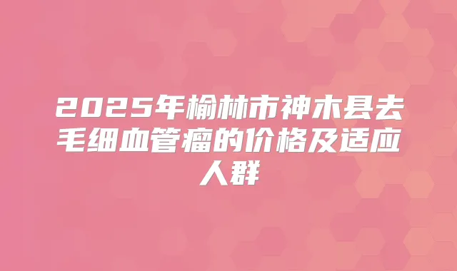 2025年榆林市神木县去毛细血管瘤的价格及适应人群