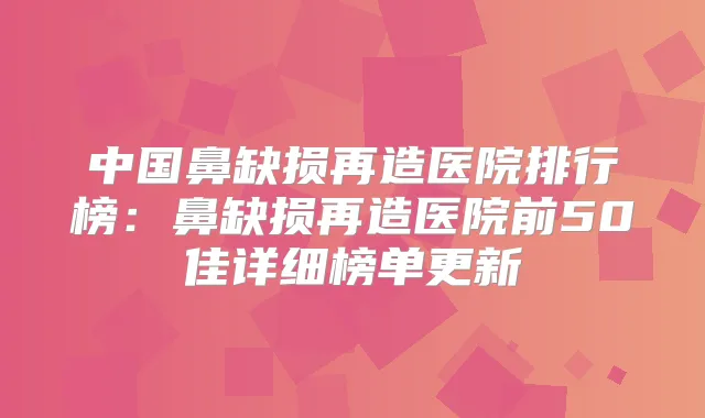 中国鼻缺损再造医院排行榜：鼻缺损再造医院前50佳详细榜单更新
