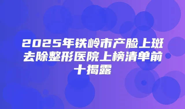 2025年铁岭市产脸上斑去除整形医院上榜清单前十揭露