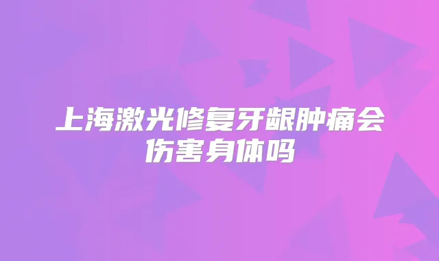 上海激光修复牙龈肿痛会伤害身体吗