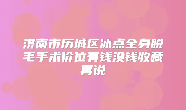 济南市历城区冰点全身脱毛手术价位有钱没钱收藏再说