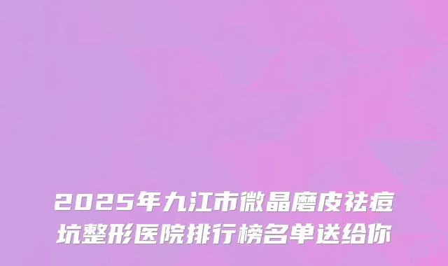 2025年九江市微晶磨皮祛痘坑整形医院排行榜名单送给你