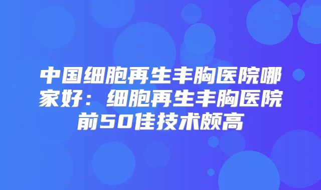 中国细胞再生丰胸医院哪家好:细胞再生丰胸医院前50佳技术颇高