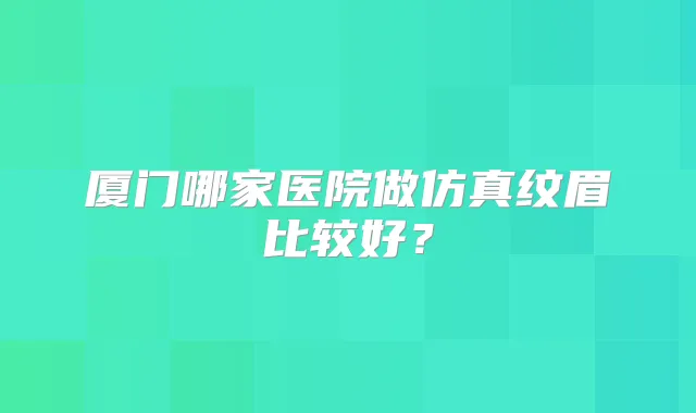 厦门哪家医院做仿真纹眉比较好？