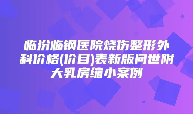 临汾临钢医院烧伤整形外科价格(价目)表新版问世附大乳房缩小案例
