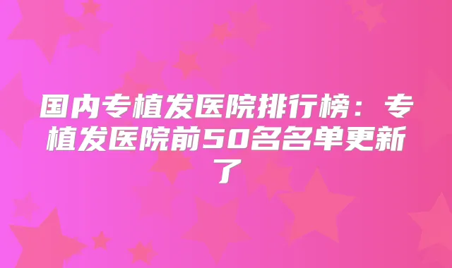 国内专植发医院排行榜：专植发医院前50名名单更新了