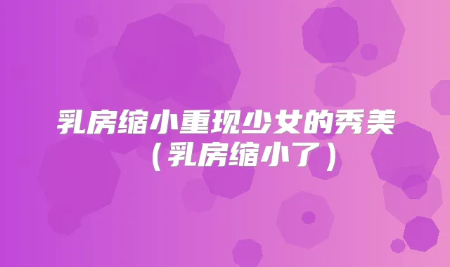 乳房缩小重现少女的秀美(乳房缩小了)