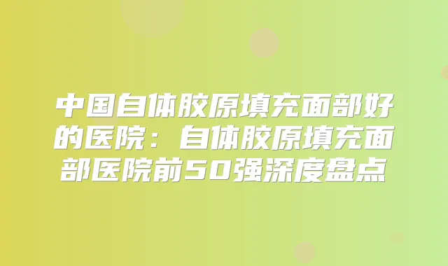 中国自体胶原填充面部好的医院:自体胶原填充面部医院前50强深度盘点