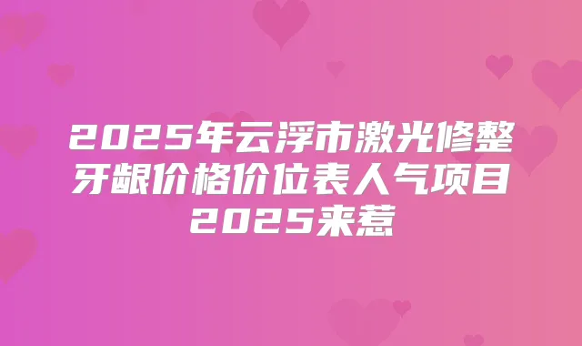 2025年云浮市激光修整牙龈价格价位表人气项目2025来惹