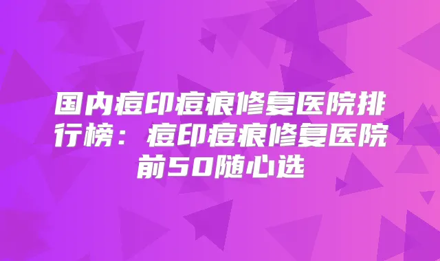 国内痘印痘痕修复医院排行榜：痘印痘痕修复医院前50随心选
