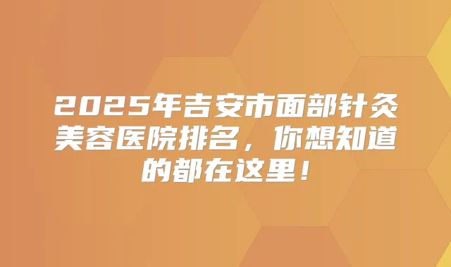 2025年吉安市面部针灸美容医院排名，你想知道的都在这里！
