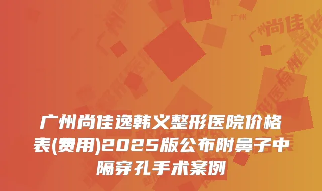 广州尚佳逸韩义整形医院价格表(费用)2025版公布附鼻子中隔穿孔手术案例