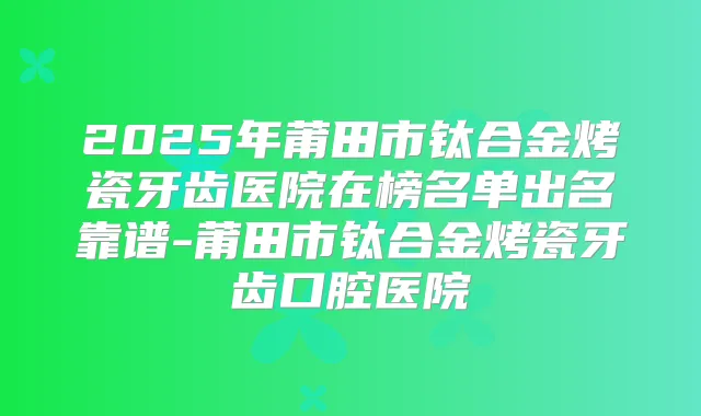 2025年莆田市钛合金烤瓷牙齿医院在榜名单出名靠谱-莆田市钛合金烤瓷牙齿口腔医院
