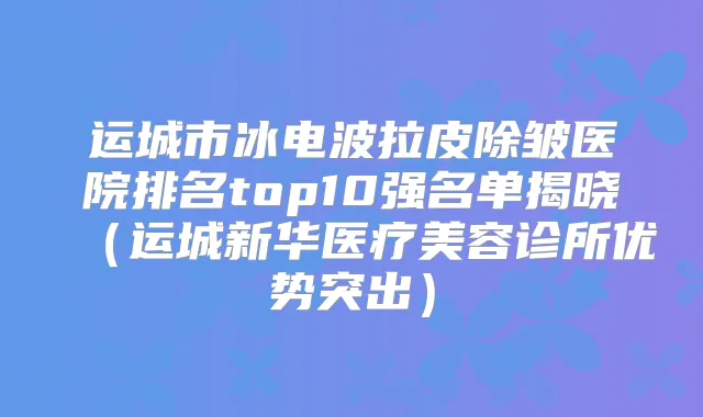 运城市冰电波拉皮除皱医院排名top10强名单揭晓(运城新华医疗美容诊所优势突出)