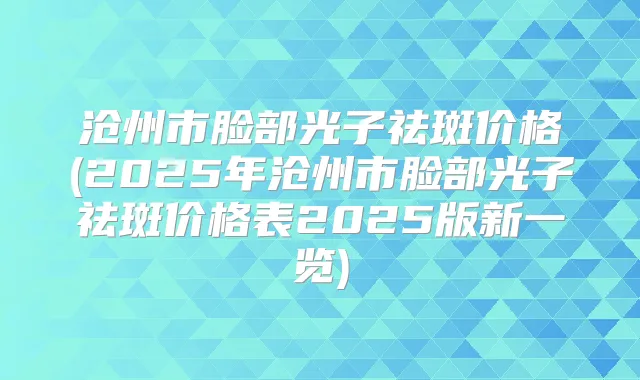 沧州市脸部光子祛斑价格(2025年沧州市脸部光子祛斑价格表2025版新一览)