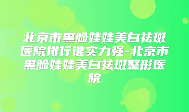 北京市黑脸娃娃美白祛斑医院排行谁实力强-北京市黑脸娃娃美白祛斑整形医院