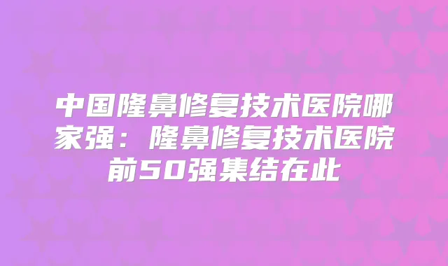 中国隆鼻修复技术医院哪家强：隆鼻修复技术医院前50强集结在此