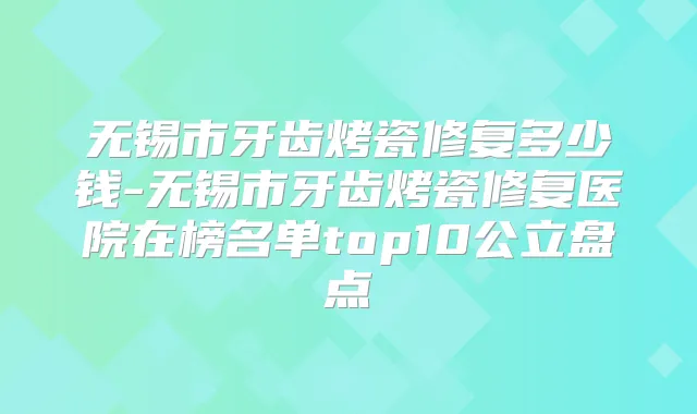 无锡市牙齿烤瓷修复多少钱-无锡市牙齿烤瓷修复医院在榜名单top10公立盘点