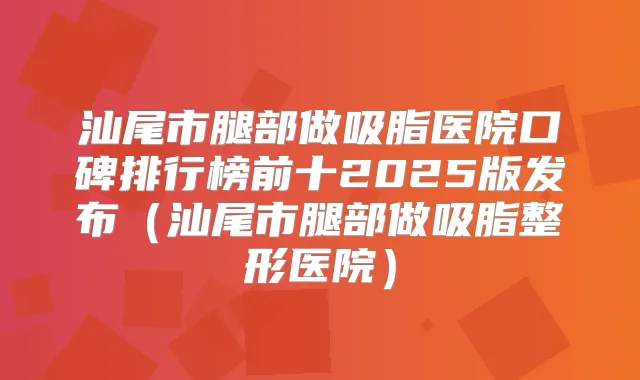 汕尾市腿部做吸脂医院口碑排行榜前十2025版发布（汕尾市腿部做吸脂整形医院）