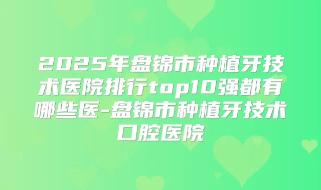 2025年盘锦市种植牙技术医院排行top10强都有哪些医-盘锦市种植牙技术口腔医院