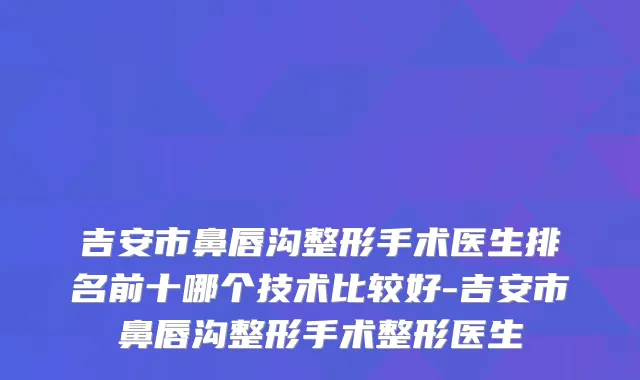 吉安市鼻唇沟整形手术医生排名前十哪个技术比较好-吉安市鼻唇沟整形手术整形医生