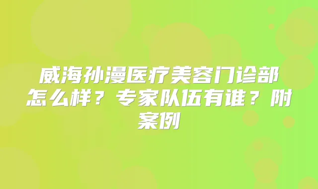 威海孙漫医疗美容门诊部怎么样?专家队伍有谁?附案例