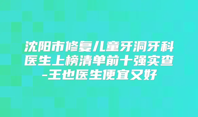 沈阳市修复儿童牙洞牙科医生上榜清单前十强实查-王也医生便宜又好