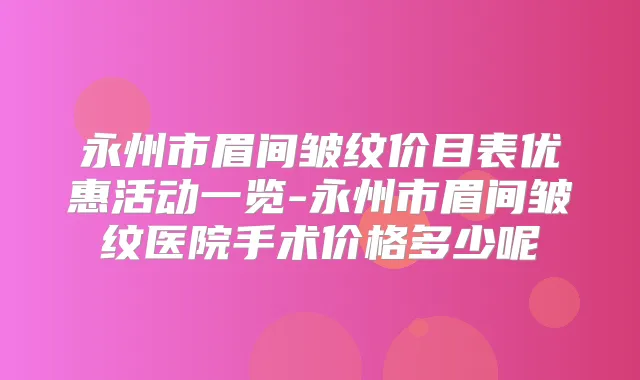 永州市眉间皱纹价目表优惠活动一览-永州市眉间皱纹医院手术价格多少呢