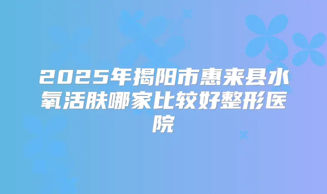 2025年揭阳市惠来县水氧活肤哪家比较好整形医院