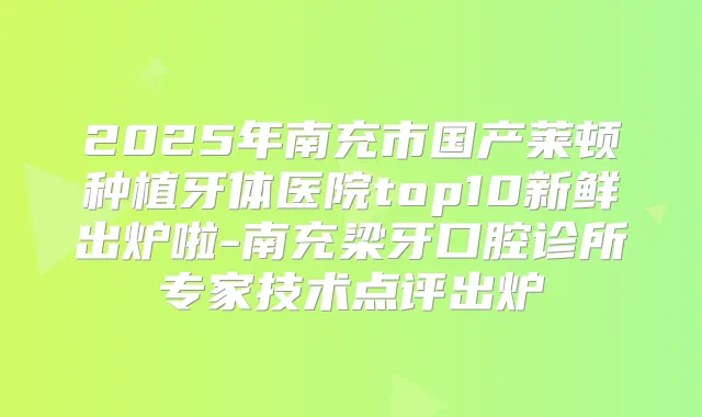 2025年南充市国产莱顿种植牙体医院top10新鲜出炉啦-南充梁牙口腔诊所专家技术点评出炉