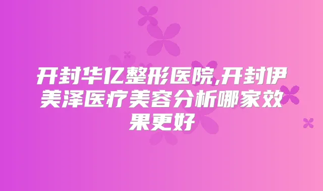开封华亿整形医院,开封伊美泽医疗美容分析哪家效果更好