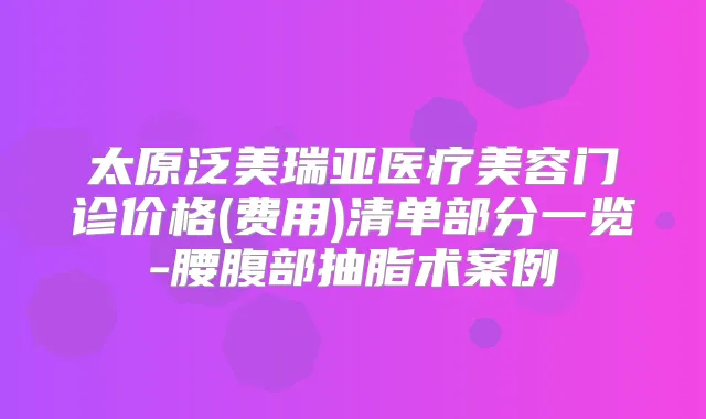 太原泛美瑞亚医疗美容门诊价格(费用)清单部分一览-腰腹部抽脂术案例