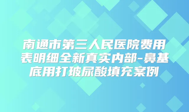 南通市第三人民医院费用表明细全新真实内部-鼻基底用打玻尿酸填充案例