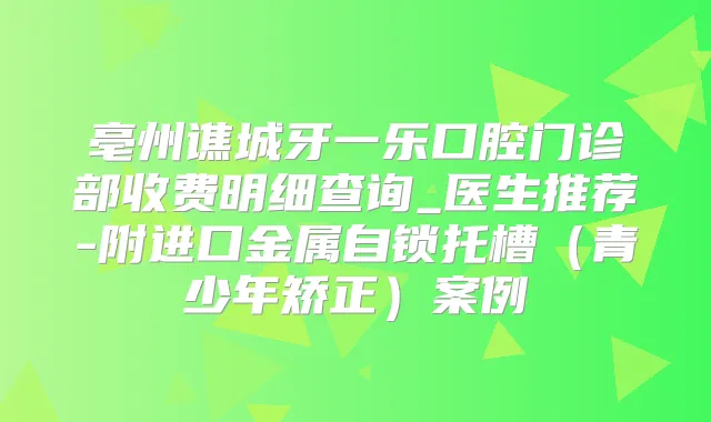 亳州谯城牙一乐口腔门诊部收费明细查询_医生推荐-附进口金属自锁托槽（青少年矫正）案例