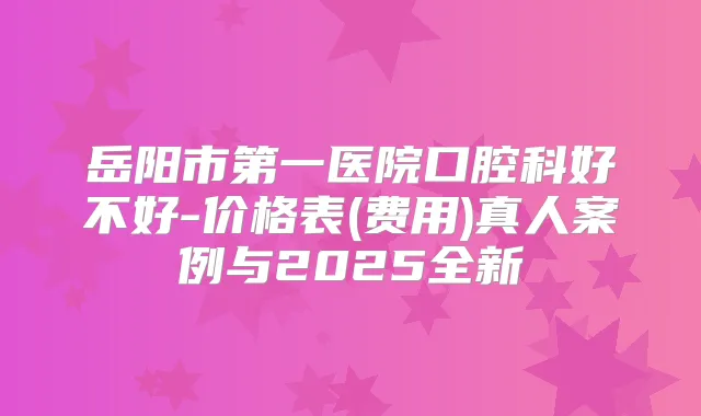 岳阳市第一医院口腔科好不好-价格表(费用)真人案例与2025全新
