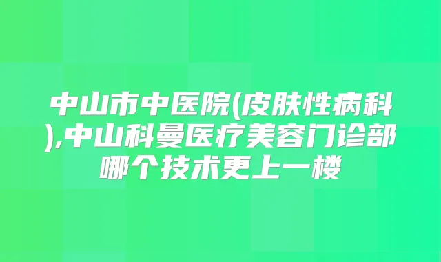 中山市中医院(皮肤性病科),中山科曼医疗美容门诊部哪个技术更上一楼