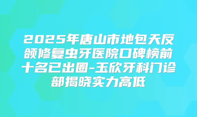 2025年唐山市地包天反颌修复虫牙医院口碑榜前十名已出圈-玉欣牙科门诊部揭晓实力高低