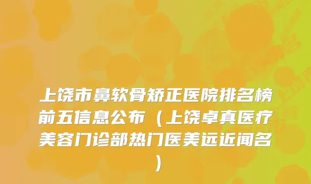 上饶市鼻软骨矫正医院排名榜前五信息公布(上饶卓真医疗美容门诊部热门医美远近闻名)