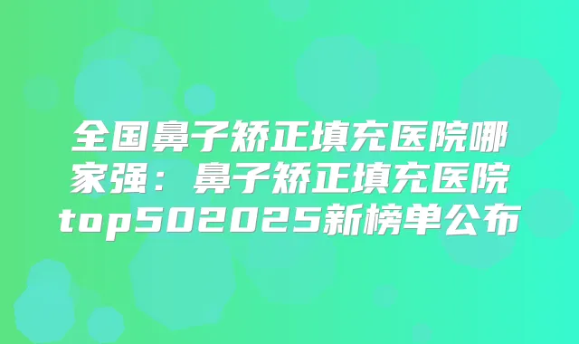 全国鼻子矫正填充医院哪家强:鼻子矫正填充医院top502025新榜单公布