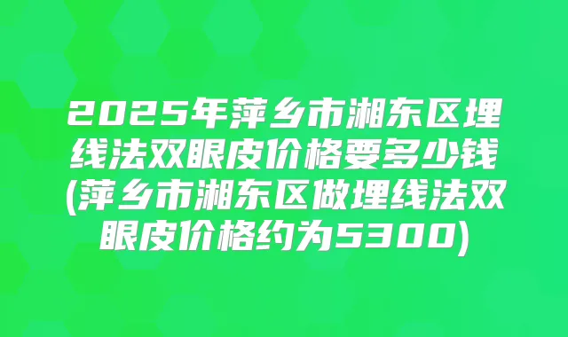 2025年萍乡市湘东区埋线法双眼皮价格要多少钱(萍乡市湘东区做埋线法双眼皮价格约为5300)