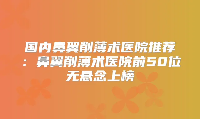 国内鼻翼削薄术医院推荐:鼻翼削薄术医院前50位无悬念上榜