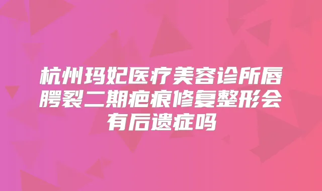 杭州玛妃医疗美容诊所唇腭裂二期疤痕修复整形会有后遗症吗