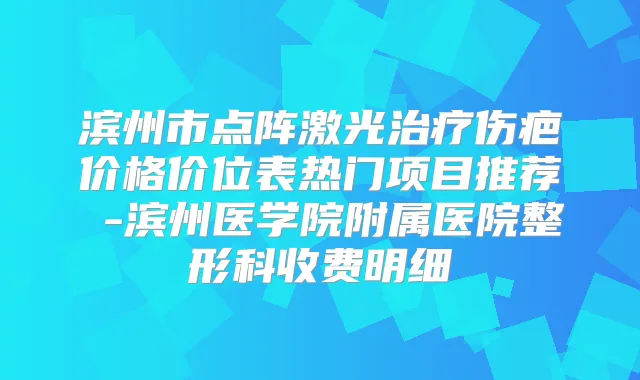 滨州市点阵激光伤疤价格价位表热门项目推荐 -滨州医学院附属医院整形科收费明细