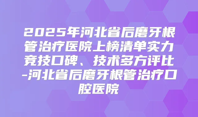 2025年河北省后磨牙根管医院上榜清单实力竞技口碑、技术多方评比-河北省后磨牙根管口腔医院
