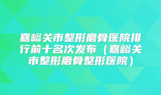 嘉峪关市整形磨骨医院排行前十名次发布(嘉峪关市整形磨骨整形医院)