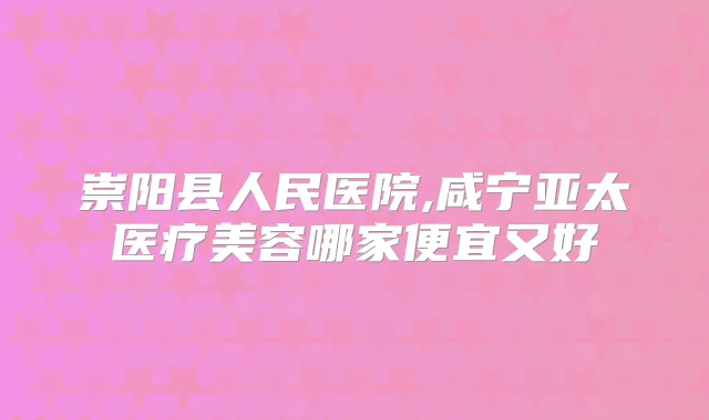 崇阳县人民医院,咸宁亚太医疗美容哪家便宜又好